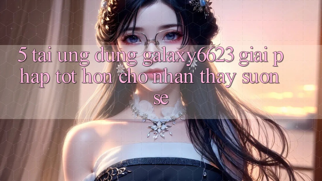 5. Tải Ứng dụng Galaxy6623 - Giải Pháp Tốt hơn Cho Nhận thấy Suôn sẻ 5. Tải Ứng dụng Galaxy6623 - Giải Pháp Tốt hơn Cho Nhận thấy Suôn sẻ