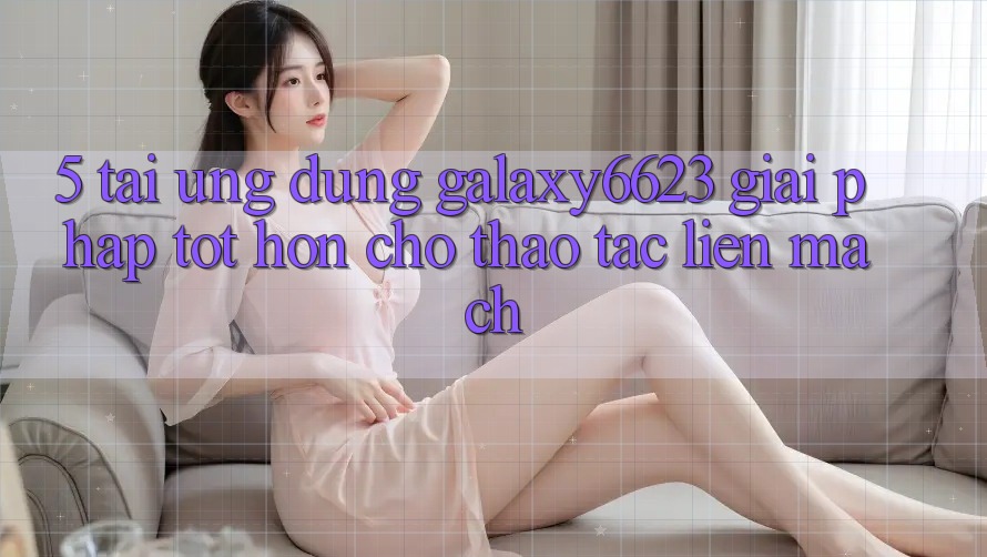 5. Tải Ứng dụng Galaxy6623 - Giải Pháp Tốt hơn Cho Thao tác Liền mạch 5. Tải Ứng dụng Galaxy6623 - Giải Pháp Tốt hơn Cho Thao tác Liền mạch