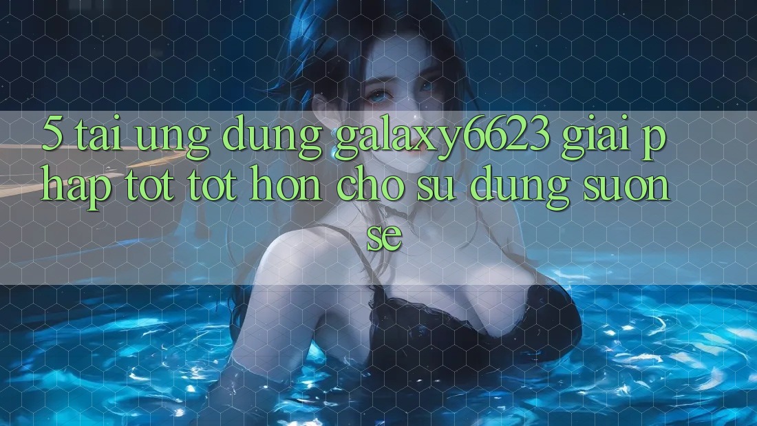 5. Tải Ứng dụng Galaxy6623 - Giải Pháp Tốt tốt hơn Cho Sử dụng Suôn sẻ 5. Tải Ứng dụng Galaxy6623 - Giải Pháp Tốt tốt hơn Cho Sử dụng Suôn sẻ