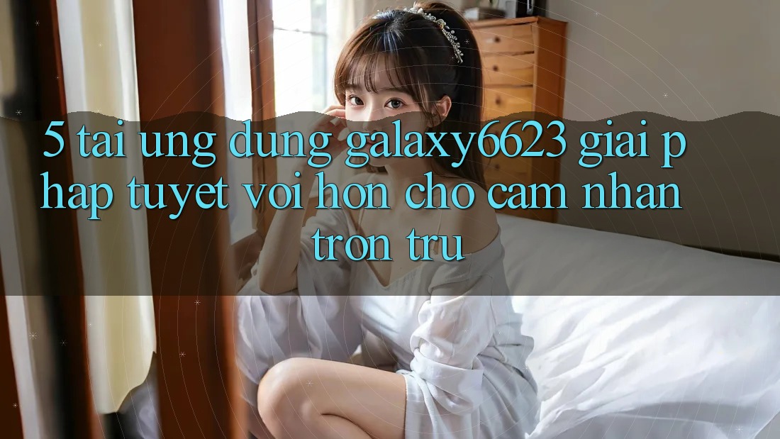 5. Tải Ứng dụng Galaxy6623 - Giải Pháp Tuyệt vời hơn Cho Cảm nhận Trơn tru 5. Tải Ứng dụng Galaxy6623 - Giải Pháp Tuyệt vời hơn Cho Cảm nhận Trơn tru