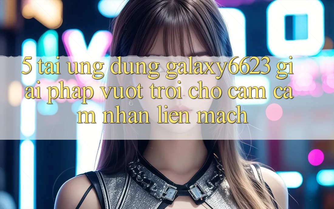 5. Tải Ứng dụng Galaxy6623 - Giải Pháp Vượt Trội Cho Cảm cảm nhận Liền mạch 5. Tải Ứng dụng Galaxy6623 - Giải Pháp Vượt Trội Cho Cảm cảm nhận Liền mạch