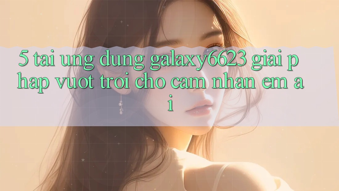 5. Tải Ứng dụng Galaxy6623 - Giải Pháp Vượt trội Cho Cảm nhận Êm ái 5. Tải Ứng dụng Galaxy6623 - Giải Pháp Vượt trội Cho Cảm nhận Êm ái