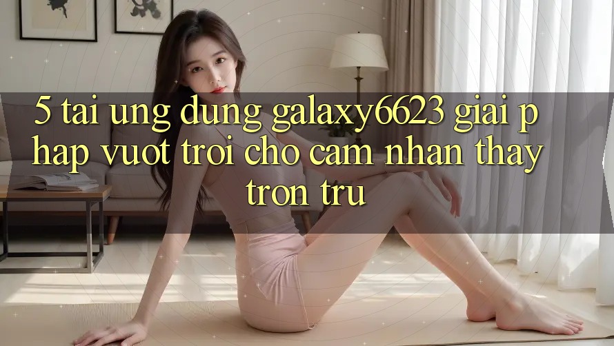 5. Tải Ứng dụng Galaxy6623 - Giải Pháp Vượt Trội Cho Cảm nhận thấy Trơn tru 5. Tải Ứng dụng Galaxy6623 - Giải Pháp Vượt Trội Cho Cảm nhận thấy Trơn tru