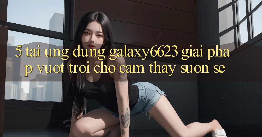 5. Tải Ứng dụng Galaxy6623 - Giải Pháp Vượt Trội Cho Cảm thấy Suôn sẻ 5. Tải Ứng dụng Galaxy6623 - Giải Pháp Vượt Trội Cho Cảm thấy Suôn sẻ