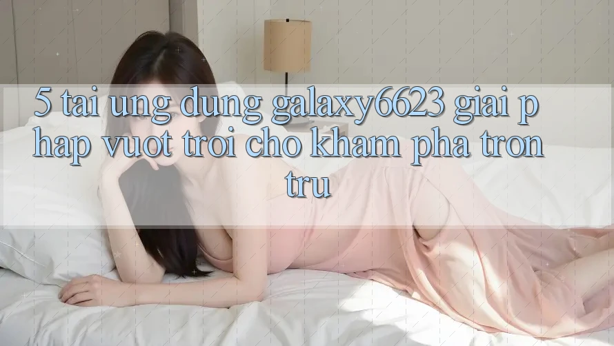 5. Tải Ứng dụng Galaxy6623 - Giải Pháp Vượt Trội Cho Khám phá Trơn tru
