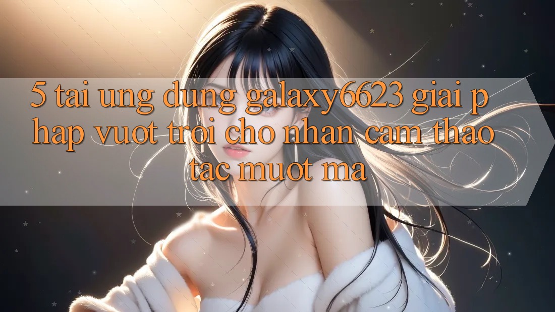 5. Tải Ứng dụng Galaxy6623 - Giải Pháp Vượt Trội Cho Nhận cảm thao tác Mượt Mà 5. Tải Ứng dụng Galaxy6623 - Giải Pháp Vượt Trội Cho Nhận cảm thao tác Mượt Mà