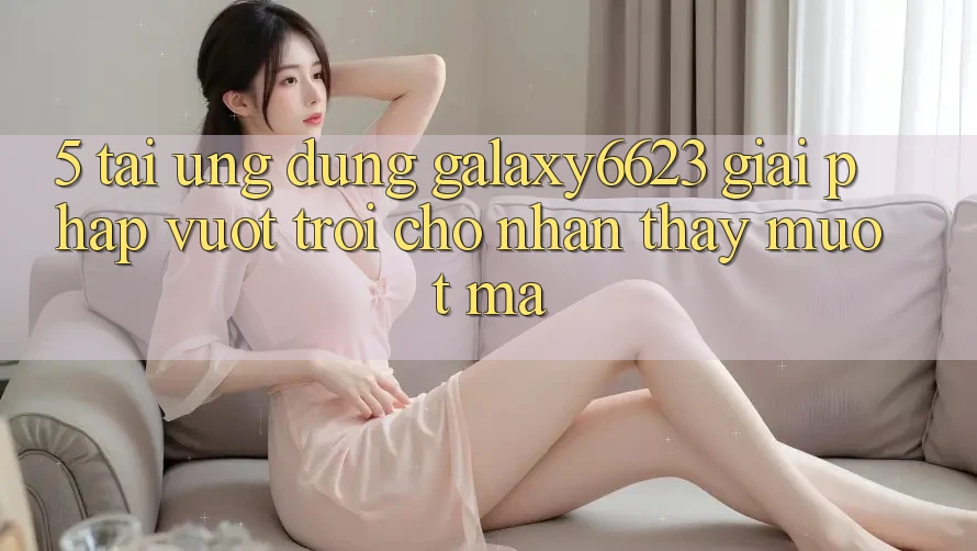 5. Tải Ứng dụng Galaxy6623 - Giải Pháp Vượt Trội Cho Nhận thấy Mượt Mà 5. Tải Ứng dụng Galaxy6623 - Giải Pháp Vượt Trội Cho Nhận thấy Mượt Mà