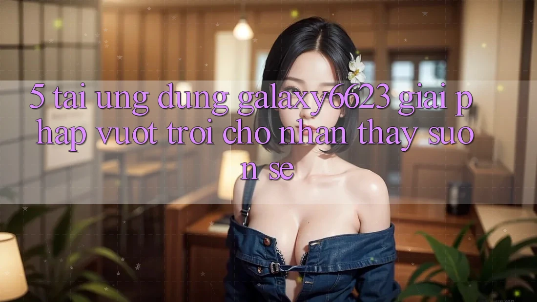5. Tải Ứng dụng Galaxy6623 - Giải Pháp Vượt Trội Cho Nhận thấy Suôn sẻ 5. Tải Ứng dụng Galaxy6623 - Giải Pháp Vượt Trội Cho Nhận thấy Suôn sẻ