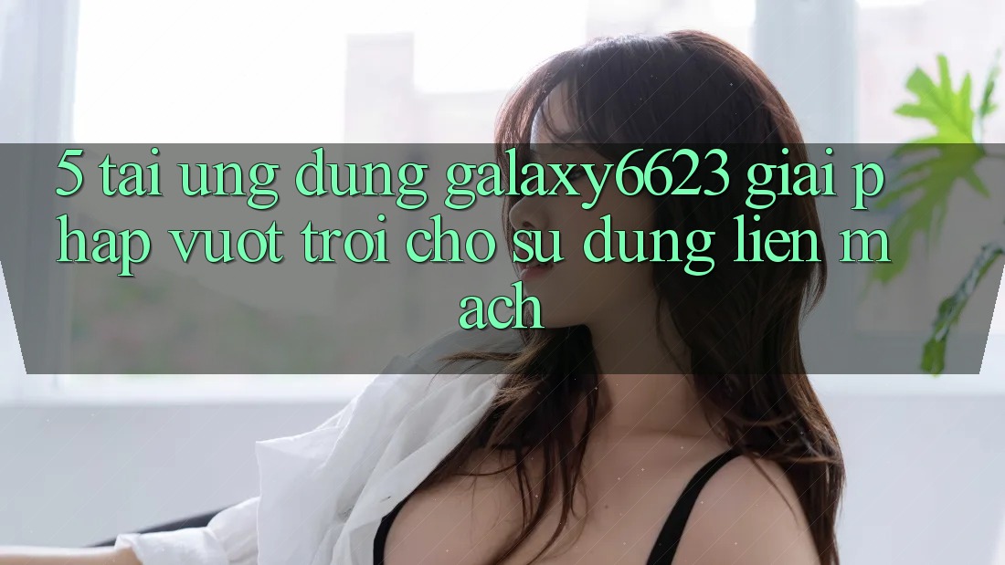 5. Tải Ứng dụng Galaxy6623 - Giải Pháp Vượt Trội Cho Sử dụng Liền mạch 5. Tải Ứng dụng Galaxy6623 - Giải Pháp Vượt Trội Cho Sử dụng Liền mạch