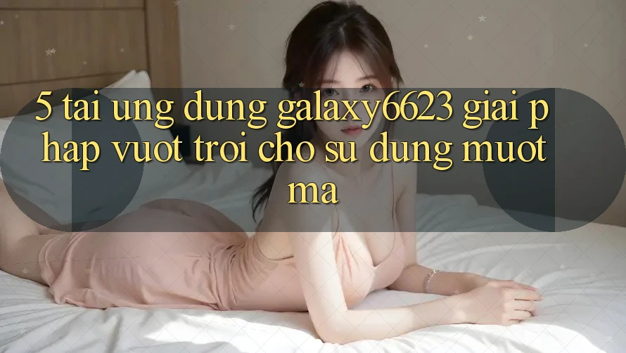 5. Tải Ứng dụng Galaxy6623 - Giải Pháp Vượt Trội Cho Sử dụng Mượt Mà 5. Tải Ứng dụng Galaxy6623 - Giải Pháp Vượt Trội Cho Sử dụng Mượt Mà