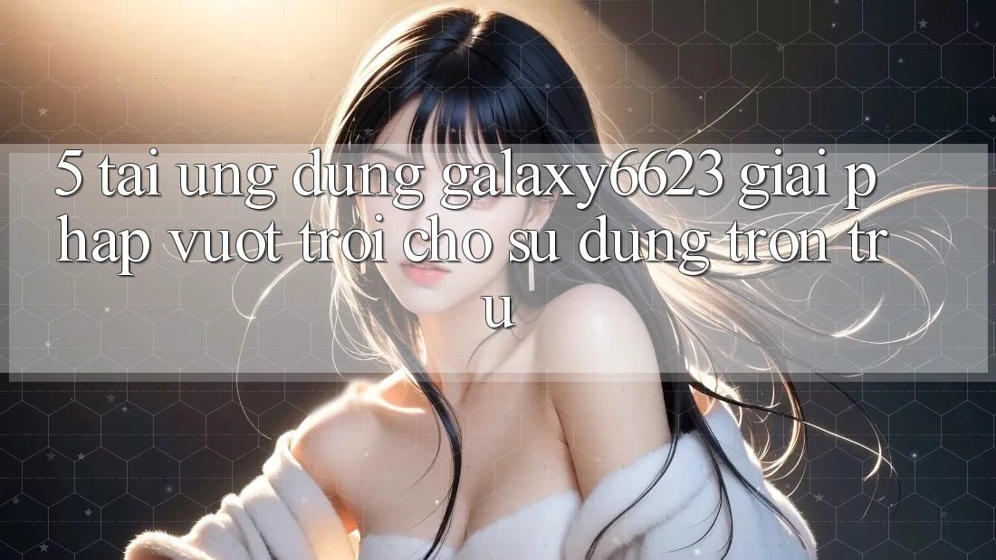 5. Tải Ứng dụng Galaxy6623 - Giải Pháp Vượt Trội Cho Sử dụng Trơn tru