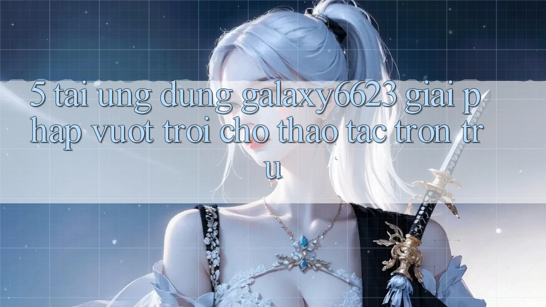 5. Tải Ứng dụng Galaxy6623 - Giải Pháp Vượt Trội Cho Thao tác Trơn tru 5. Tải Ứng dụng Galaxy6623 - Giải Pháp Vượt Trội Cho Thao tác Trơn tru