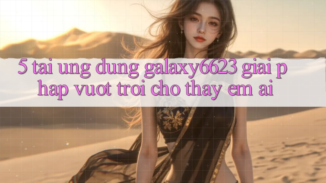 5. Tải Ứng dụng Galaxy6623 - Giải Pháp Vượt Trội Cho Thấy Êm ái 5. Tải Ứng dụng Galaxy6623 - Giải Pháp Vượt Trội Cho Thấy Êm ái