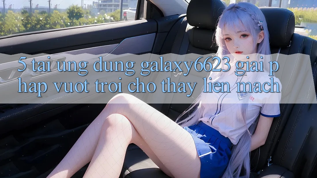 5. Tải Ứng dụng Galaxy6623 - Giải Pháp Vượt Trội Cho Thấy Liền mạch 5. Tải Ứng dụng Galaxy6623 - Giải Pháp Vượt Trội Cho Thấy Liền mạch