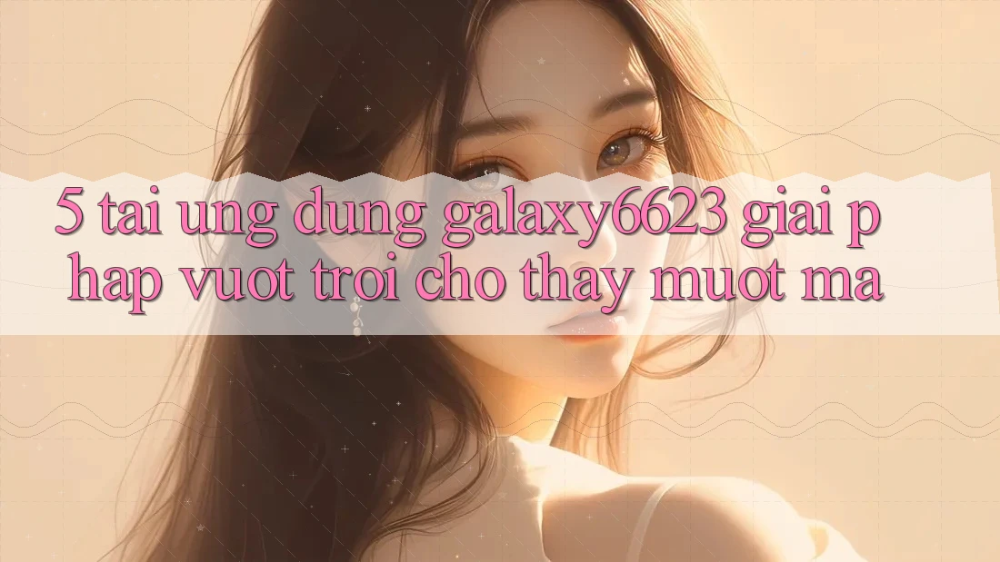 5. Tải Ứng dụng Galaxy6623 - Giải Pháp Vượt Trội Cho Thấy Mượt Mà 5. Tải Ứng dụng Galaxy6623 - Giải Pháp Vượt Trội Cho Thấy Mượt Mà