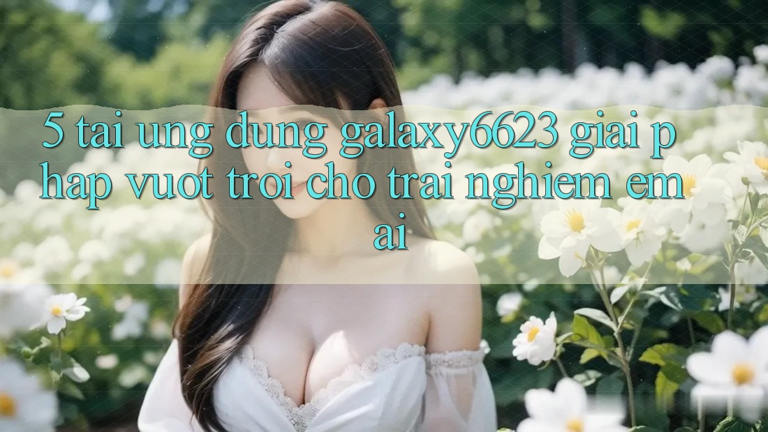 5. Tải Ứng dụng Galaxy6623 - Giải Pháp Vượt trội Cho Trải nghiệm Êm ái 5. Tải Ứng dụng Galaxy6623 - Giải Pháp Vượt trội Cho Trải nghiệm Êm ái