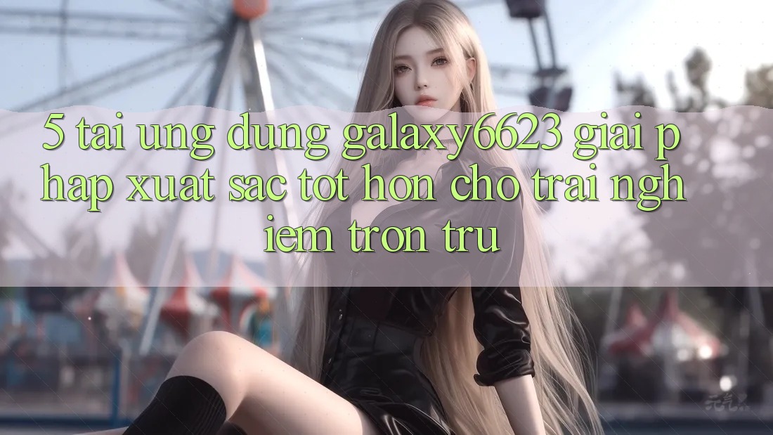 5. Tải Ứng dụng Galaxy6623 - Giải Pháp Xuất sắc tốt hơn Cho Trải nghiệm Trơn tru 5. Tải Ứng dụng Galaxy6623 - Giải Pháp Xuất sắc tốt hơn Cho Trải nghiệm Trơn tru