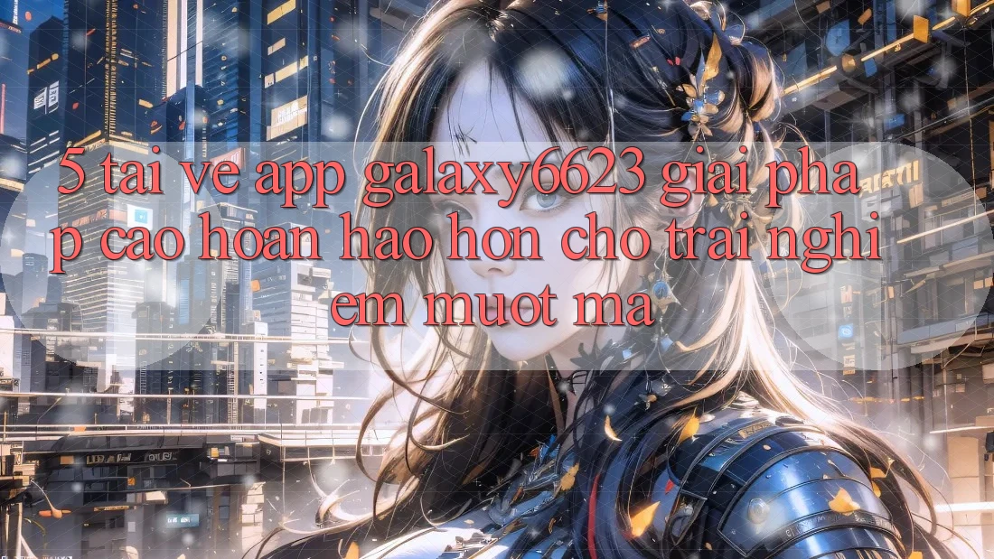 5. Tải về App Galaxy6623 - Giải Pháp Cao hoàn hảo hơn Cho Trải Nghiệm Mượt Mà 5. Tải về App Galaxy6623 - Giải Pháp Cao hoàn hảo hơn Cho Trải Nghiệm Mượt Mà