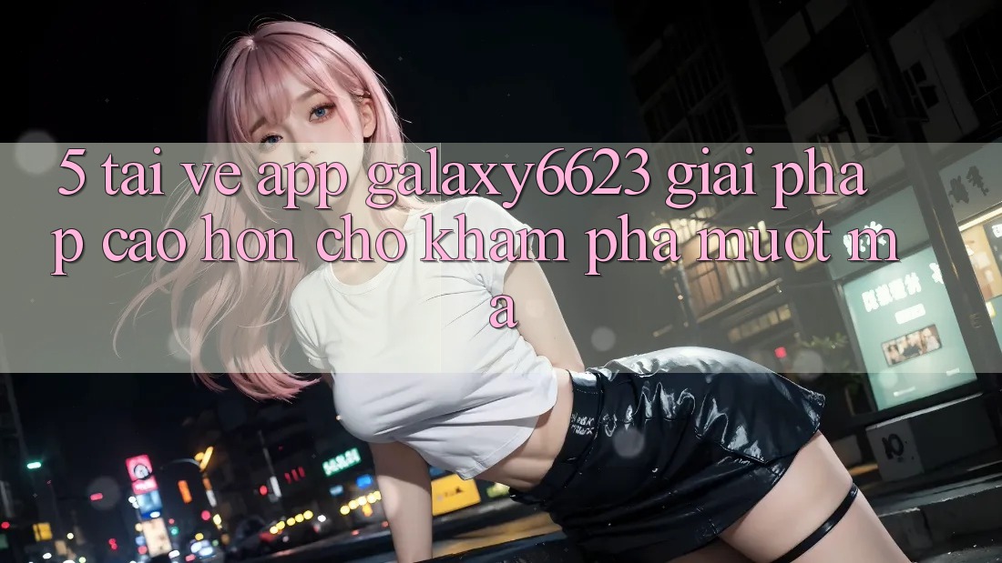 5. Tải về App Galaxy6623 - Giải Pháp Cao hơn Cho Khám phá Mượt Mà
