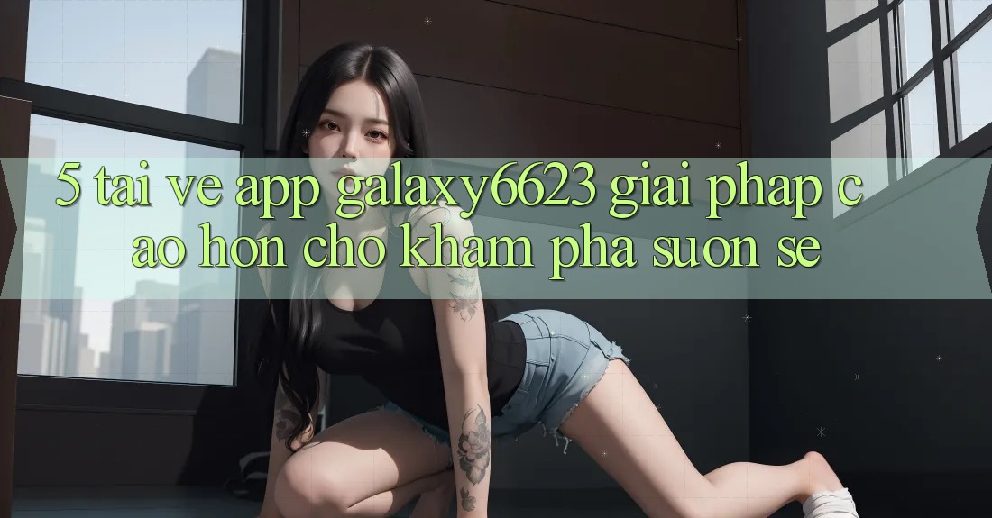5. Tải về App Galaxy6623 - Giải Pháp Cao hơn Cho Khám phá Suôn sẻ 5. Tải về App Galaxy6623 - Giải Pháp Cao hơn Cho Khám phá Suôn sẻ