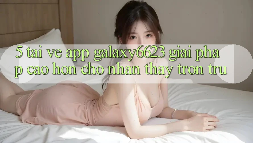 5. Tải về App Galaxy6623 - Giải Pháp Cao hơn Cho Nhận thấy Trơn tru 5. Tải về App Galaxy6623 - Giải Pháp Cao hơn Cho Nhận thấy Trơn tru