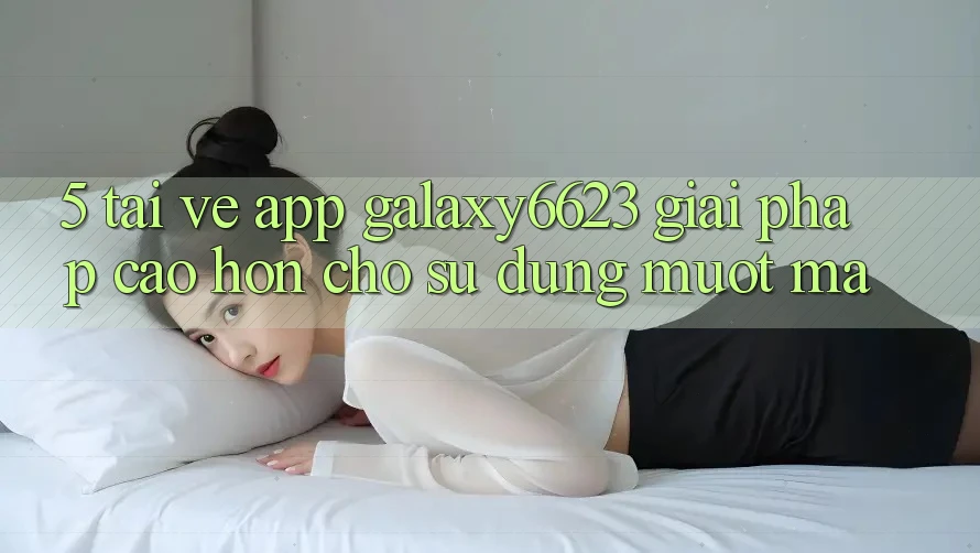 5. Tải về App Galaxy6623 - Giải Pháp Cao hơn Cho Sử dụng Mượt Mà 5. Tải về App Galaxy6623 - Giải Pháp Cao hơn Cho Sử dụng Mượt Mà