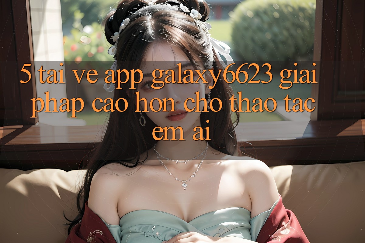 5. Tải về App Galaxy6623 - Giải Pháp Cao hơn Cho Thao tác Êm ái 5. Tải về App Galaxy6623 - Giải Pháp Cao hơn Cho Thao tác Êm ái