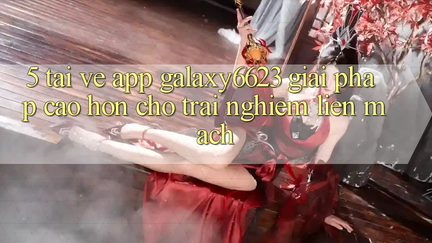 5. Tải về App Galaxy6623 - Giải Pháp Cao hơn Cho Trải Nghiệm Liền mạch 5. Tải về App Galaxy6623 - Giải Pháp Cao hơn Cho Trải Nghiệm Liền mạch