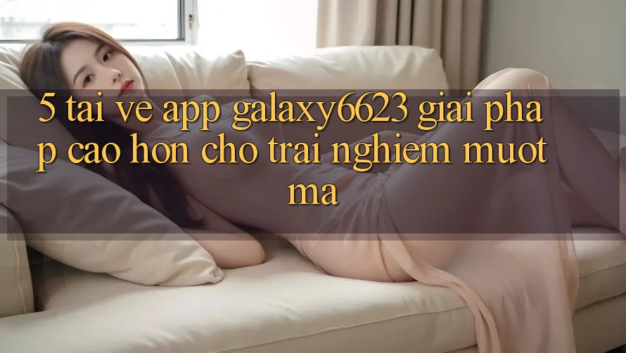 5. Tải về App Galaxy6623 - Giải Pháp Cao hơn Cho Trải Nghiệm Mượt Mà