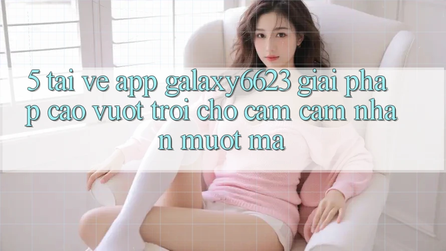 5. Tải về App Galaxy6623 - Giải Pháp Cao vượt trội Cho Cảm cảm nhận Mượt Mà 5. Tải về App Galaxy6623 - Giải Pháp Cao vượt trội Cho Cảm cảm nhận Mượt Mà