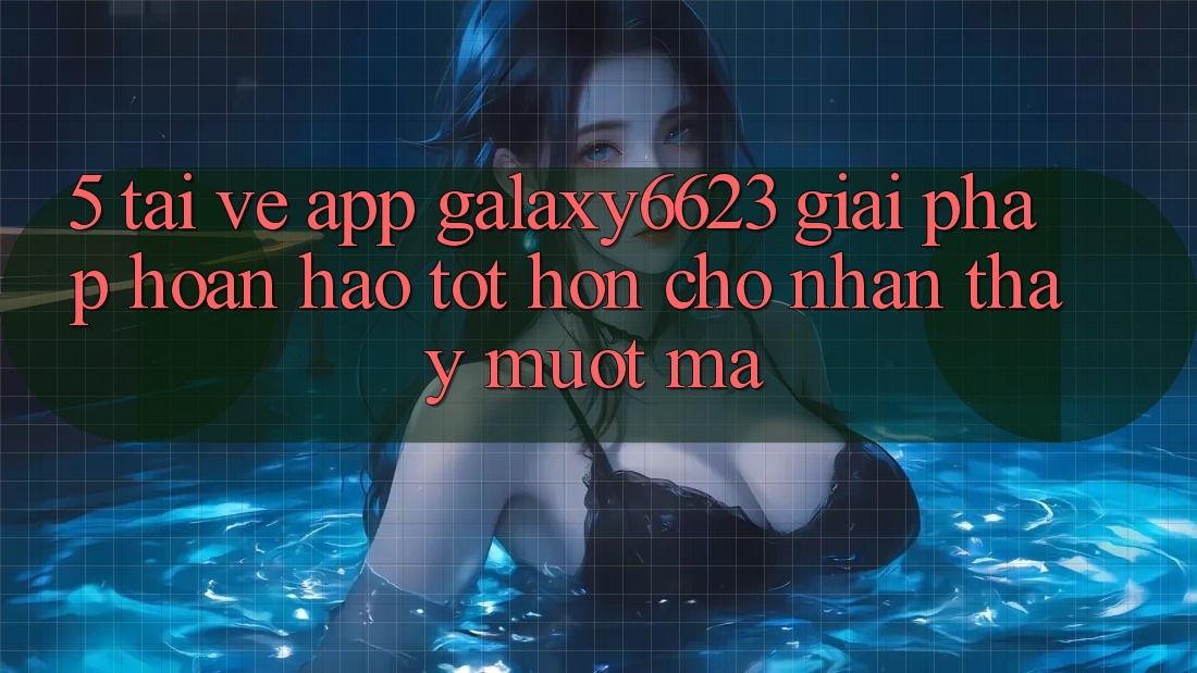 5. Tải về App Galaxy6623 - Giải Pháp Hoàn hảo tốt hơn Cho Nhận thấy Mượt Mà