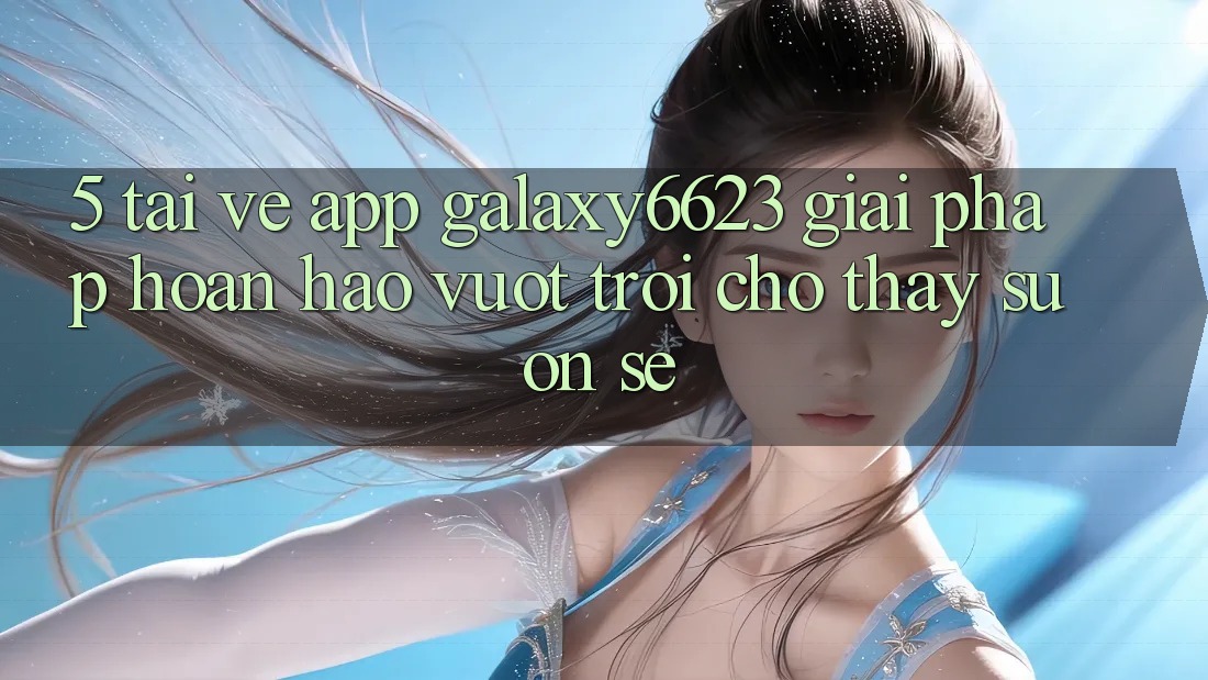 5. Tải về App Galaxy6623 - Giải Pháp Hoàn hảo vượt trội Cho Thấy Suôn sẻ 5. Tải về App Galaxy6623 - Giải Pháp Hoàn hảo vượt trội Cho Thấy Suôn sẻ