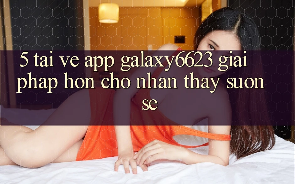 5. Tải về App Galaxy6623 - Giải Pháp Hơn Cho Nhận thấy Suôn sẻ 5. Tải về App Galaxy6623 - Giải Pháp Hơn Cho Nhận thấy Suôn sẻ