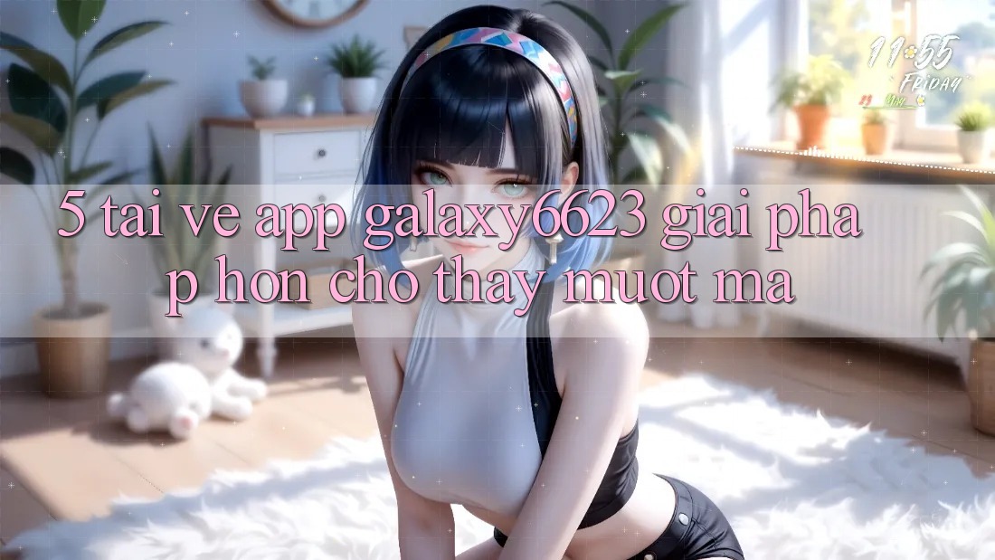5. Tải về App Galaxy6623 - Giải Pháp Hơn Cho Thấy Mượt Mà
