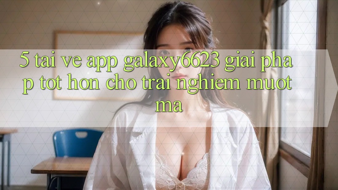 5. Tải về App Galaxy6623 - Giải Pháp Tốt hơn Cho Trải Nghiệm Mượt Mà