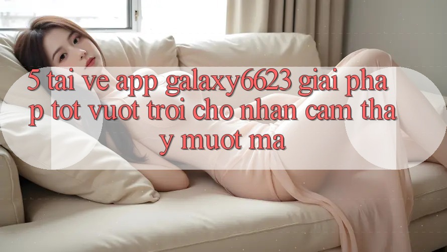 5. Tải về App Galaxy6623 - Giải Pháp Tốt vượt trội Cho Nhận cảm thấy Mượt Mà 5. Tải về App Galaxy6623 - Giải Pháp Tốt vượt trội Cho Nhận cảm thấy Mượt Mà