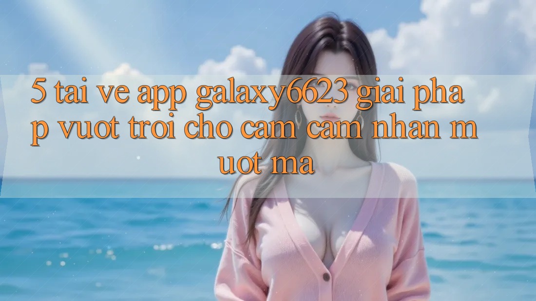 5. Tải về App Galaxy6623 - Giải Pháp Vượt Trội Cho Cảm cảm nhận Mượt Mà 5. Tải về App Galaxy6623 - Giải Pháp Vượt Trội Cho Cảm cảm nhận Mượt Mà