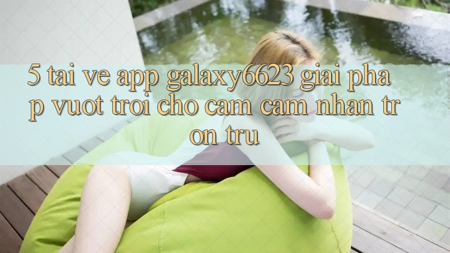 5. Tải về App Galaxy6623 - Giải Pháp Vượt Trội Cho Cảm cảm nhận Trơn tru 5. Tải về App Galaxy6623 - Giải Pháp Vượt Trội Cho Cảm cảm nhận Trơn tru