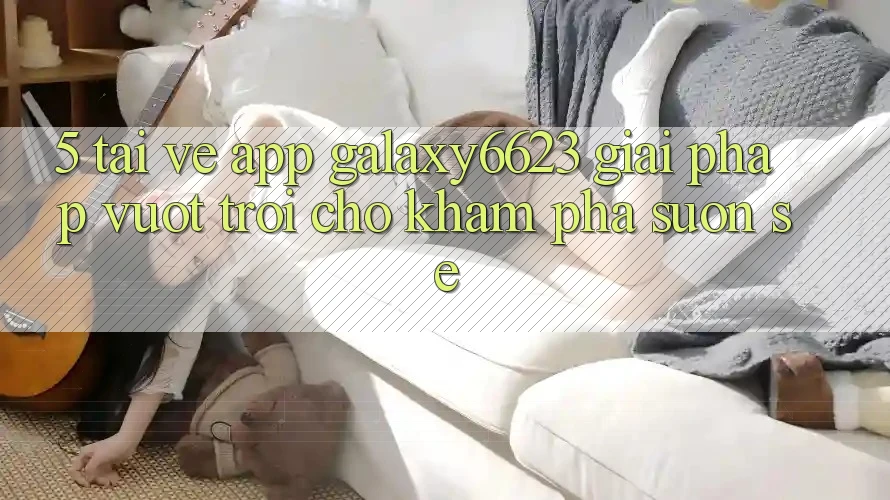 5. Tải về App Galaxy6623 - Giải Pháp Vượt Trội Cho Khám phá Suôn sẻ