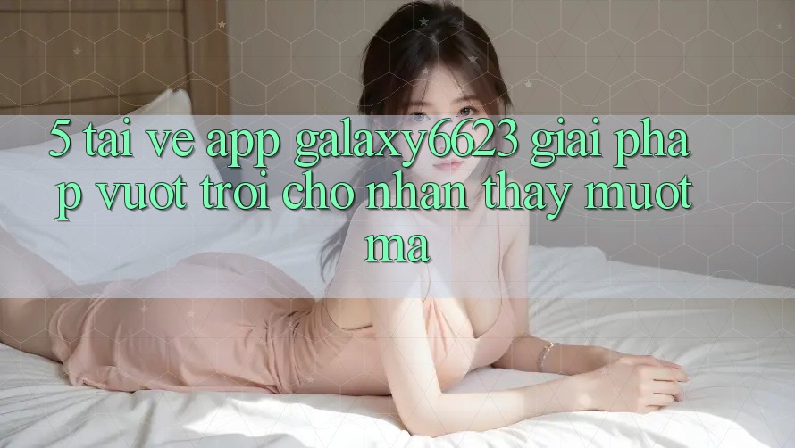 5. Tải về App Galaxy6623 - Giải Pháp Vượt Trội Cho Nhận thấy Mượt Mà