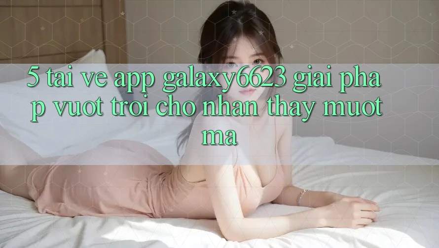 5. Tải về App Galaxy6623 - Giải Pháp Vượt Trội Cho Nhận thấy Mượt Mà
