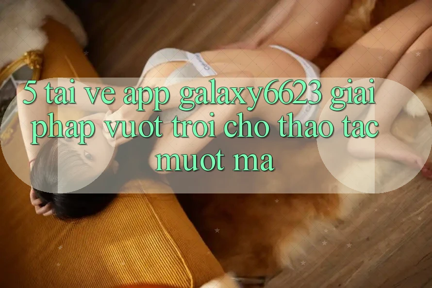 5. Tải về App Galaxy6623 - Giải Pháp Vượt Trội Cho Thao tác Mượt Mà 5. Tải về App Galaxy6623 - Giải Pháp Vượt Trội Cho Thao tác Mượt Mà