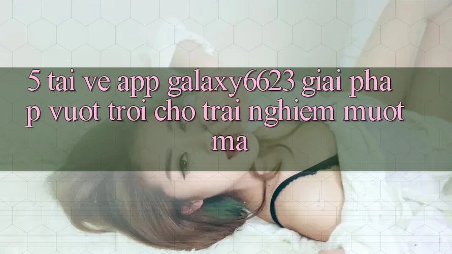 5. Tải về App Galaxy6623 - Giải Pháp Vượt Trội Cho Trải Nghiệm Mượt Mà 5. Tải về App Galaxy6623 - Giải Pháp Vượt Trội Cho Trải Nghiệm Mượt Mà