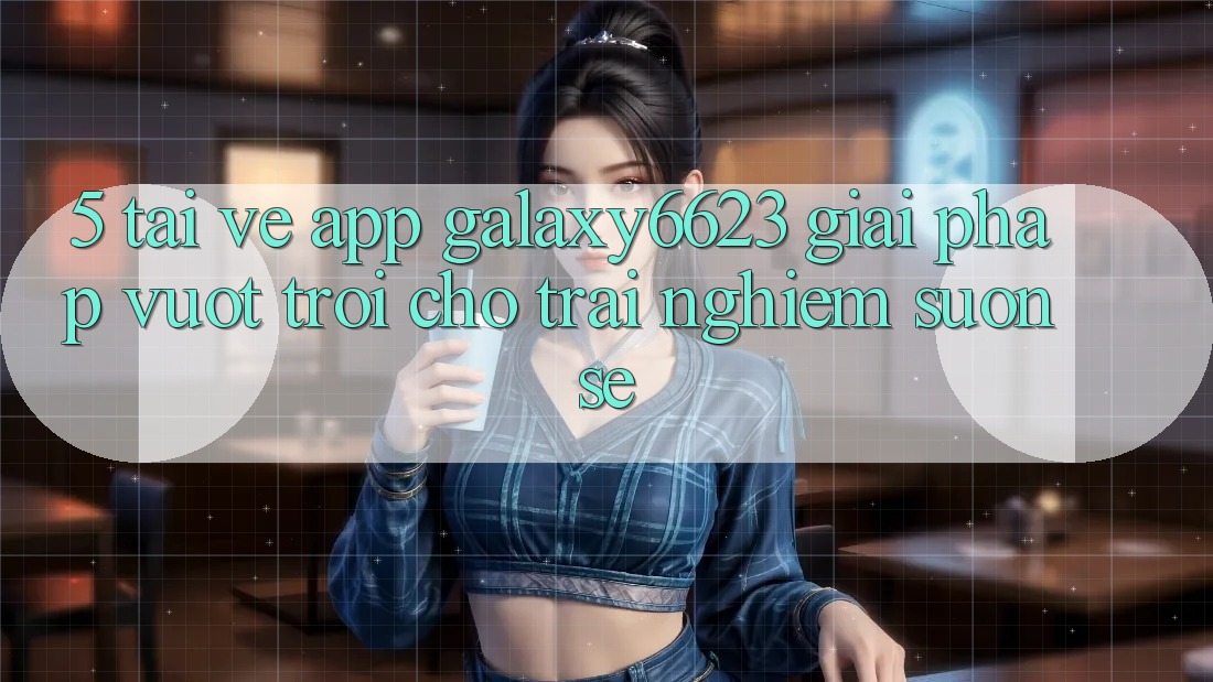 5. Tải về App Galaxy6623 - Giải Pháp Vượt Trội Cho Trải nghiệm Suôn sẻ 5. Tải về App Galaxy6623 - Giải Pháp Vượt Trội Cho Trải nghiệm Suôn sẻ