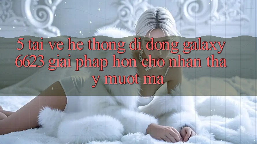 5. Tải về Hệ thống di động Galaxy6623 - Giải Pháp Hơn Cho Nhận thấy Mượt mà 5. Tải về Hệ thống di động Galaxy6623 - Giải Pháp Hơn Cho Nhận thấy Mượt mà