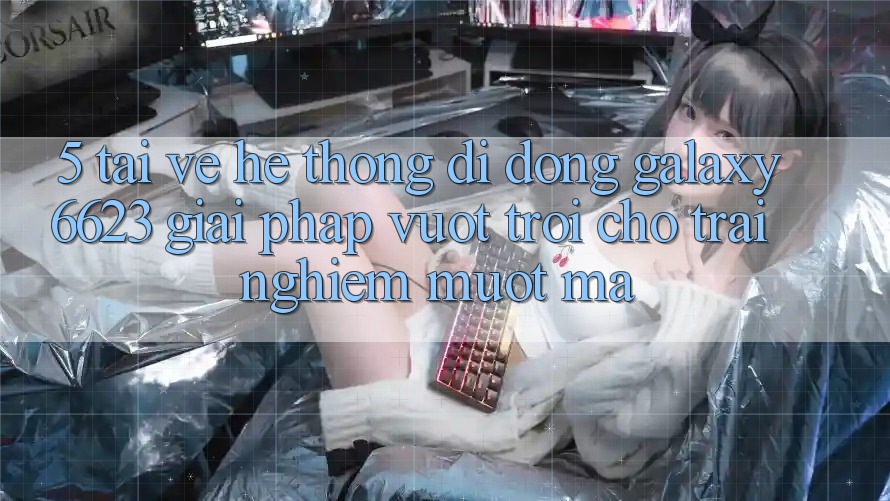 5. Tải về Hệ thống di động Galaxy6623 - Giải Pháp Vượt trội Cho Trải Nghiệm Mượt Mà 5. Tải về Hệ thống di động Galaxy6623 - Giải Pháp Vượt trội Cho Trải Nghiệm Mượt Mà