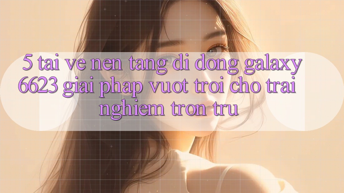 5. Tải về Nền tảng di động Galaxy6623 - Giải Pháp Vượt Trội Cho Trải Nghiệm Trơn tru 5. Tải về Nền tảng di động Galaxy6623 - Giải Pháp Vượt Trội Cho Trải Nghiệm Trơn tru