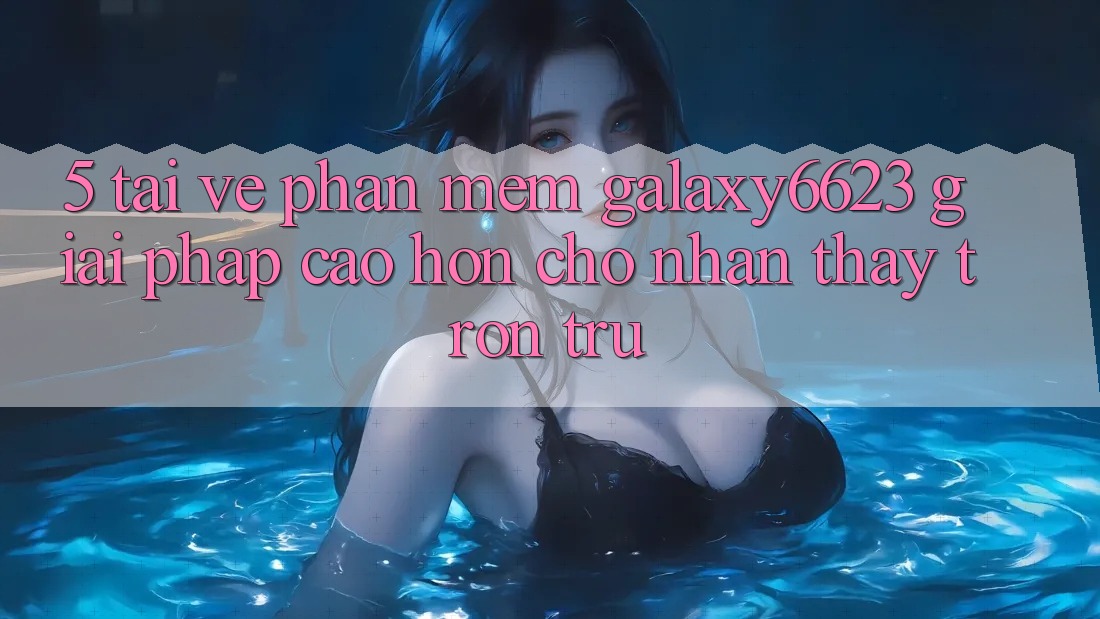 5. Tải về Phần mềm Galaxy6623 - Giải Pháp Cao hơn Cho Nhận thấy Trơn tru