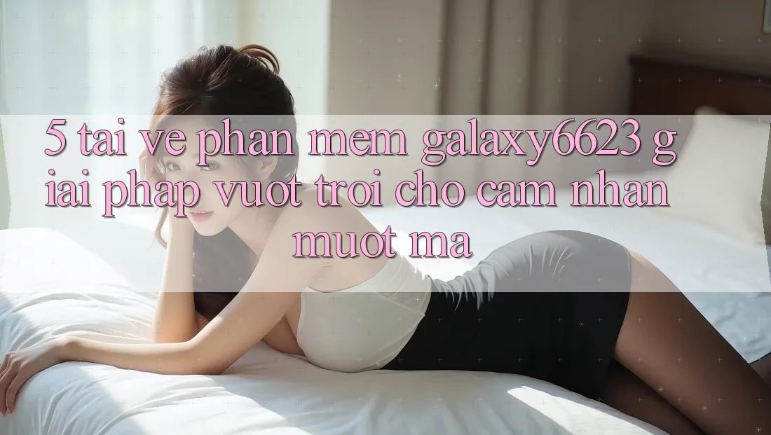 5. Tải về Phần mềm Galaxy6623 - Giải Pháp Vượt Trội Cho Cảm nhận Mượt Mà