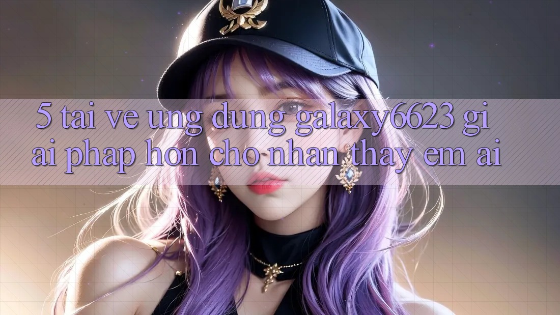 5. Tải về Ứng dụng Galaxy6623 - Giải Pháp Hơn Cho Nhận thấy Êm ái 5. Tải về Ứng dụng Galaxy6623 - Giải Pháp Hơn Cho Nhận thấy Êm ái